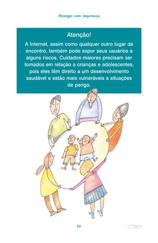 Navegar com segurança



                  Atenção!
A Internet, assim como qualquer outro lugar de
 encontro, também pode expor seus usuários a
 alguns riscos. Cuidados maiores precisam ser
tomados em relação a crianças e adolescentes,
   pois eles têm direito a um desenvolvimento
 saudável e estão mais vulneráveis a situações
                    de perigo.




                       14
 