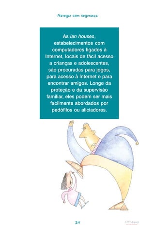 Navegar com segurança



         As lan houses,
     estabelecimentos com
    computadores ligados à
Internet, locais de fácil acesso
   a crianças e adolescentes,
  são procuradas para jogos,
 para acesso à Internet e para
  encontrar amigos. Longe da
    proteção e da supervisão
 familiar, eles podem ser mais
   facilmente abordados por
    pedófilos ou aliciadores.




              24
 