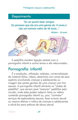 Protegendo crianças e adolescentes



   Depoimento
           “Eu só queria fazer amigos.
  Eu pensava que ela era uma garota de 14 anos e
       não um homem velho de 40 anos...”
                                           William – 10 anos




   A pedofilia mantém ligação estreita com a
pornografia infantil e outros temas a ela relacionados.

Pornografia infantil
   É a produção, utilização, exibição, comercialização
de material (fotos, vídeos, desenhos) com cenas de sexo
explícito envolvendo crianças e adolescentes ou
imagem das partes genitais de uma criança com fins
sexuais. A pornografia infantil alimenta os “clubes de
pedofilia”, que servem para “associar” pedófilos pelo
mundo, onde estes podem adquirir fotos ou vídeos
contendo pornografia infantil ou, pior, “contratar”
serviços de exploradores sexuais, fazer turismo sexual
ou mesmo efetivar o tráfico de crianças e adolescentes
e aliciá-los para práticas de abuso sexual.

                            25
 