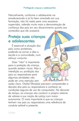 Protegendo crianças e adolescentes


Naturalmente, conforme o adolescente vai
amadurecendo e já foi bem orientado em sua
formação, não há razão para uma excessiva
supervisão, valendo muito mais a demonstração de
confiança dos pais em seu discernimento quanto aos
conteúdos que ele acessará.

Proteja suas crianças
e adolescentes
   É essencial a atuação dos
pais como protetores,
podendo-se somar a eles a
escola e a comunidade, num
esforço conjunto.
    Dizer “não” é importante
para a proteção da criança,
quando existem riscos. Mas a
interdição ou proibição dos
pais ou responsáveis para
algumas atividades não
pode ser uma restrição sem
razão clara. Os(As) filhos(as) precisam compreender a
decisão dos pais ou responsáveis e conhecer as
condições seguras de uso do computador. No decorrer
do tempo, as crianças vão construir o próprio sistema
de valores e sua noção de justiça com maior
autonomia. O mais importante é que as crianças
tenham nos pais ou responsáveis uma referência de
conduta estável e presente.

                            29
 