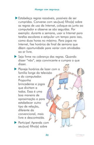 Navegar com segurança


Estabeleça regras razoáveis, possíveis de ser
cumpridas. Converse com seu(sua) filho(a) sobre
as regras de uso da Internet, coloque-as junto ao
computador e observe se são seguidas. Por
exemplo: durante a semana, usar a Internet para
tarefas escolares e estipular um tempo para isso,
como duas horas no máximo. Para jogos na
Internet, fixe horários de final de semana que
dêem oportunidade para variar com atividades
ao ar livre.
Seja firme na cobrança das regras. Quando
disser “não”, seja convincente e cumpra o que
disser.
Planeje horários de lazer com a
família longe da televisão
e do computador.
Proponha
brincadeiras e jogos
que divirtam a
todos. Essa é uma
boa maneira de
aproximação e para
estabelecer outro
tipo de relação,
diferente da
convencional, mais
livre e descontraída.
Participe! Aprenda com
seu(sua) filho(a) sobre

                     32
 