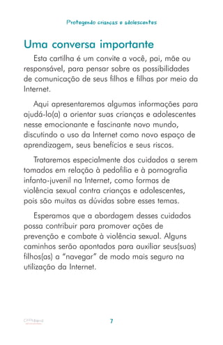 Protegendo crianças e adolescentes


Uma conversa importante
   Esta cartilha é um convite a você, pai, mãe ou
responsável, para pensar sobre as possibilidades
de comunicação de seus filhos e filhas por meio da
Internet.
   Aqui apresentaremos algumas informações para
ajudá-lo(a) a orientar suas crianças e adolescentes
nesse emocionante e fascinante novo mundo,
discutindo o uso da Internet como novo espaço de
aprendizagem, seus benefícios e seus riscos.
   Trataremos especialmente dos cuidados a serem
tomados em relação à pedofilia e à pornografia
infanto-juvenil na Internet, como formas de
violência sexual contra crianças e adolescentes,
pois são muitas as dúvidas sobre esses temas.
    Esperamos que a abordagem desses cuidados
possa contribuir para promover ações de
prevenção e combate à violência sexual. Alguns
caminhos serão apontados para auxiliar seus(suas)
filhos(as) a “navegar” de modo mais seguro na
utilização da Internet.




                            7
 