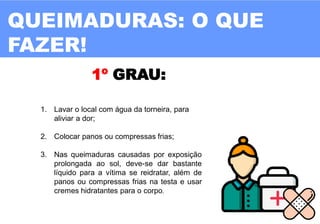 QUEIMADURAS: O QUE
FAZER!
1º GRAU:
1. Lavar o local com água da torneira, para
aliviar a dor;
2. Colocar panos ou compressas frias;
3. Nas queimaduras causadas por exposição
prolongada ao sol, deve-se dar bastante
líquido para a vítima se reidratar, além de
panos ou compressas frias na testa e usar
cremes hidratantes para o corpo.
 