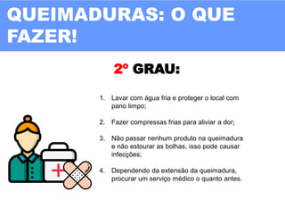 2º GRAU:
1. Lavar com água fria e proteger o local com
pano limpo;
2. Fazer compressas frias para aliviar a dor;
3. Não passar nenhum produto na queimadura
e não estourar as bolhas, isso pode causar
infecções;
4. Dependendo da extensão da queimadura,
procurar um serviço médico o quanto antes.
QUEIMADURAS: O QUE
FAZER!
 