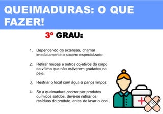 11
3º GRAU:
1. Dependendo da extensão, chamar
imediatamente o socorro especializado;
2. Retirar roupas e outros objetivos do corpo
da vítima que não estiverem grudados na
pele;
3. Resfriar o local com água e panos limpos;
4. Se a queimadura ocorrer por produtos
químicos sólidos, deve-se retirar os
resíduos do produto, antes de lavar o local.
QUEIMADURAS: O QUE
FAZER!
 