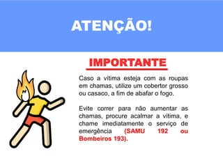 ATENÇÃO!
IMPORTANTE
Caso a vítima esteja com as roupas
em chamas, utilize um cobertor grosso
ou casaco, a fim de abafar o fogo.
Evite correr para não aumentar as
chamas, procure acalmar a vítima, e
chame imediatamente o serviço de
emergência (SAMU 192 ou
Bombeiros 193).
 