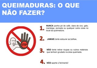 11
QUEIMADURAS: O QUE
FAZER?
NUNCA ponha pó de café, clara de ovo, gelo,
manteiga, pomada ou qualquer outra coisa no
local da queimadura.
JAMAIS tente estourar as bolhas.
NÃO tente retirar roupas ou outros materiais
que tenham grudado na área queimada.
NÃO aperte o ferimento!
 