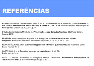 REFERÊNCIAS
BARATTO, Laínes de Lourdes Pereira Pinto; SOUZA, Lucicléia Neves de; RODRIGUES, Saane. PRIMEIROS
SOCORROS NO AMBIENTE ESCOLAR: O QUE FAZER E COMO AGIR. Revista Eletrônica de Educação do
Norte de Mato Grosso, v.2, n.2, 2017. p.14
SOUSA, Lucila Medeiros Minichello de. Primeiros Socorros-Condutas Técnicas. São Paulo: Editora
Saraiva, 2018.
FERREIRA, Maria das Graças Nogueira. et al. O leigo em Primeiros Socorros uma revisão
integrativa. Revista de Ciências da Saúde Nova Esperança, v.15, n.3, 2017. p.12-20.
FIGUEIREDO, Rafael. et al. Queimaduras [pacientes vítimas de queimaduras]. Rio de Janeiro: Canal
Saúde Fiocruz, 2018.
KAREN, Keith J. et al. Primeiros socorros para estudantes. 10.ed. São
Paulo: Manole, 2014.
NAEMT - National Association of Emergency Medical Technicians. Atendimento Pré-hospitalar ao
Traumatizado - PHTLS. 8.ed. Porto Alegre: Grupo a, 2017.
 