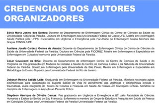 CREDENCIAIS DOS AUTORES
ORGANIZADORES
02
Sônia Maria Josino dos Santos: Docente do Departamento de Enfermagem Clinica do Centro de Ciências da Saúde da
Universidade Federal da Paraíba. Doutora em Enfermagem pela Universidade Federal do Ceará UFC. Mestre em Enfermagem
Saúde Pública pela UFPB. Especialista em Urgência e Emergência pela Faculdade de Enfermagem Nossa Senhora das
Graças FENSG /UPE.
Aurilene Josefa Cartaxo Gomes de Arruda: Docente do Departamento de Enfermagem Clínica do Centro de Ciências da
Saúde da Universidade Federal da Paraíba. Doutora em Ciências pela FIOCRUZ. Mestre em Enfermagem e Especialista em
Enfermagem em Cuidados Intensivos pela Universidade Federal da Paraíba.
Cesar Cavalcanti da Silva: Docente do Departamento de enfermagem Clinica do Centro de Ciências da Saúde e do
Programa de Pós-graduação em Modelos de Decisão e Saúde do Centro de Ciências Exatas e da Natureza da Universidade
Federal da Paraíba. Doutor em Enfermagem pela Universidade de São Paulo, Mestre em Enfermagem e Especialista em
Metodologia do Ensino Superior pela Universidade Federal do Rio de Janeiro.
Deborah Helena Batista Leite: Graduanda em Enfermagem na Universidade Federal da Paraíba. Monitora no projeto ações
extensionistas para capacitação no Suporte Básico de Vida no atendimento das urgências e emergências clínicas e
traumáticas, aluna integrante do Grupo de Estudos e Pesquisa em Saúde da Pessoa em Condições Críticas. Monitora na
disciplina de Enfermagem na Atenção ao Paciente Crítico
Gleydson Henrique de Oliveira Dantas: Pós graduando em Urgência e Emergência e UTI pela Faculdade de Ciências
Humanas e Exatas do Sertão do São Francisco. Enfermeiro e membro do Grupo de Estudos e Pesquisa em Saúde da Pessoa
em Condições Críticas pela Universidade Federal da Paraíba Universidade Federal da Paraíba.
 