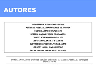 AUTORES
02
SÔNIA MARIA JOSINO DOS SANTOS
AURILENE JOSEFA CARTAXO GOMES DE ARRUDA
CÉSAR CARTAXO CAVALCANTI
BETÂNIA MARIA PEREIRA DOS SANTOS
DAMIÃO ROMERO FIRMINO ALVES
DEBORAH HELENA BATISTA LEITE
GLEYDSON HENRIQUE OLIVEIRA DANTAS
HERBERT KAUAN ALVES MARTINS
WILMA TATIANE FREIRE VASCONCELOS
CARTILHA VINCULADA AO GRUPO DE ESTUDOS E PESQUISA EM SAÚDE DA PESSOA EM CONDIÇÕES
CRÍTICAS -UFPB
 
