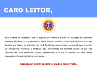 CARO LEITOR,
02
Esta cartilha foi elaborada com o objetivo de orientá-lo quanto os cuidados de primeiros
socorros relacionados a queimaduras. Neste volume, você encontrará informações e condutas
básicas que devem ser seguidas por você, familiares e comunidade, até que chegue o serviço
de emergência. Ademais, o conteúdo aqui apresentado lhe orientará quanto ao que são
queimaduras; suas potenciais causas; classificação e o que é possível ser feito nestas
situações, entre outros tópicos importantes.
Aprenda primeiros socorros e ajude a salvar vidas.
 