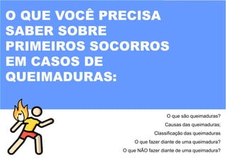 O QUE VOCÊ PRECISA
SABER SOBRE
PRIMEIROS SOCORROS
EM CASOS DE
QUEIMADURAS:
O que são queimaduras?
Causas das queimaduras;
Classificação das queimaduras
O que fazer diante de uma queimadura?
O que NÃO fazer diante de uma queimadura?
 