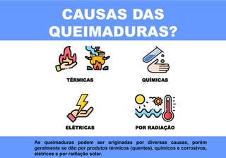 CAUSAS DAS
QUEIMADURAS?
TÉRMICAS QUÍMICAS
ELÉTRICAS POR RADIAÇÃO
As queimaduras podem ser originadas por diversas causas, porém
geralmente se dão por produtos térmicos (quentes), químicos e corrosivos,
elétricos e por radiação solar.
 