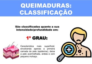 QUEIMADURAS:
CLASSIFICAÇÃO
São classificadas quanto a sua
intensidade/profundidade em:
1º GRAU:
Característica mais superficial,
envolvendo apenas a primeira
camada da pele (epiderme), deixa
a pele avermelhada, ardida e com
pequeno inchaço.
 