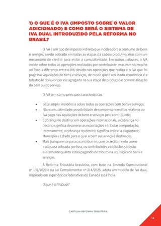 11
CARTILHA REFORMA TRIBUTÁRIA
1) O QUE É O IVA (IMPOSTO SOBRE O VALOR
ADICIONADO) E COMO SERÁ O SISTEMA DE
IVA DUAL INTRODUZIDO PELA REFORMA NO
BRASIL?
O IVA é um tipo de imposto indireto que incide sobre o consumo de bens
e serviços, sendo cobrado em todas as etapas da cadeia produtiva, mas com um
mecanismo de crédito para evitar a cumulatividade. Em outras palavras, o IVA
incide sobre todas as operações realizadas por contribuinte, mas este só recolhe
ao fisco a diferença entre o IVA devido nas operações que realiza e o IVA que foi
pago nas aquisições de bens e serviços, de modo que o resultado econômico é a
tributação do valor por ele agregado na sua etapa de produção e comercialização
do bem ou do serviço.
O IVA tem como principais características
• Base ampla: incidência sobre todas as operações com bens e serviços;
• Não cumulatividade: possibilidade de compensar créditos relativos ao
IVA pago nas aquisições de bens e serviços pelo contribuinte;
• Cobrança no destino: em operações internacionais, a cobrança no
destino significa desonerar as exportações e tributar a importação.
Internamente, a cobrança no destino significa aplicar a alíquota do
Município e Estado para o qual o bem ou serviço é destinado;
• Mais transparente para o contribuinte: com o creditamento pleno
e alíquota cobrada por fora, os contribuintes e cidadãos saberão
exatamente quanto estão pagando de tributo na aquisição de bens e
serviços.
A Reforma Tributária brasileira, com base na Emenda Constitucional
nº 132/2023 e na Lei Complementar nº 214/2025, adota um modelo de IVA dual,
inspirado em experiências federativas do Canadá e da Índia.
O que é o IVA Dual?
 