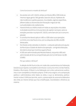 13
CARTILHA REFORMA TRIBUTÁRIA
Como funcionará o modelo do IVA Dual?
• De acordo com a EC 132/23, ambos os tributos (IBS e CBS) terão as
mesmas regras gerais: fato gerador, base de cálculo, hipóteses de
não incidência e sujeitos passivos, imunidades, regimes específicos,
diferenciados ou favorecidos de tributação e regras de não
cumulatividade e de creditamento.
• Haverá direito ao crédito amplo em todas as aquisições vinculadas
à atividade econômica (inclusive bens de capital e serviços), salvo as
exceções previstas na própria EC 132/23, como bens de uso e consumo
pessoal.
• O contribuinte deverá aplicar o IBS e a CBS sobre suas operações
e emitirá uma nota fiscal única, com as alíquotas da CBS e do IBS
destacadas.
• Os tributos serão cobrados no destino – a alíquota aplicada será aquela
do Município e Estado de destino da operação - corrigindo distorções
do sistema atual que incentiva a guerra fiscal.
• A CBS será administrada pela Receita Federal, enquanto o IBS será
administrado de forma compartilhada pelo do Comitê Gestor do IBS
(CGIBS).
Por que adotar o IVA dual?
A adoção do IVA Dual se deu em razão das características da Federação
brasileira que reparte a competência de tributar o consumo entre a União Federal,
Estados e Municípios. O Brasil é uma federação com entes subnacionais autôno-
mos e com competência tributária própria. O IVA único exigiria uma composição
política e administrativa entre todos os entes, o que se demonstrou politica-
mente inviável. O IVA dual permite, assim, a preservação da autonomia federativa
dos entes ao mesmo tempo que traz simplificação, neutralidade e eficiência ao
sistema.
 