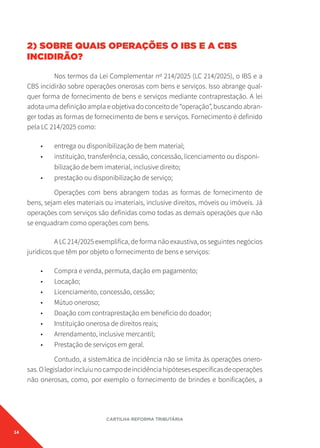 14
CARTILHA REFORMA TRIBUTÁRIA
2) SOBRE QUAIS OPERAÇÕES O IBS E A CBS
INCIDIRÃO?
Nos termos da Lei Complementar nº 214/2025 (LC 214/2025), o IBS e a
CBS incidirão sobre operações onerosas com bens e serviços. Isso abrange qual-
quer forma de fornecimento de bens e serviços mediante contraprestação. A lei
adota uma definição ampla e objetiva do conceito de “operação”, buscando abran-
ger todas as formas de fornecimento de bens e serviços. Fornecimento é definido
pela LC 214/2025 como:
• entrega ou disponibilização de bem material;
• instituição, transferência, cessão, concessão, licenciamento ou disponi-
bilização de bem imaterial, inclusive direito;
• prestação ou disponibilização de serviço;
Operações com bens abrangem todas as formas de fornecimento de
bens, sejam eles materiais ou imateriais, inclusive direitos, móveis ou imóveis. Já
operações com serviços são definidas como todas as demais operações que não
se enquadram como operações com bens.
A LC 214/2025 exemplifica, de forma não exaustiva, os seguintes negócios
jurídicos que têm por objeto o fornecimento de bens e serviços:
• Compra e venda, permuta, dação em pagamento;
• Locação;
• Licenciamento, concessão, cessão;
• Mútuo oneroso;
• Doação com contraprestação em benefício do doador;
• Instituição onerosa de direitos reais;
• Arrendamento, inclusive mercantil;
• Prestação de serviços em geral.
Contudo, a sistemática de incidência não se limita às operações onero-
sas.Olegisladorincluiunocampodeincidênciahipótesesespecíficasdeoperações
não onerosas, como, por exemplo o fornecimento de brindes e bonificações, a
 