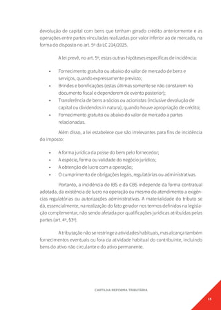 15
CARTILHA REFORMA TRIBUTÁRIA
devolução de capital com bens que tenham gerado crédito anteriormente e as
operações entre partes vinculadas realizadas por valor inferior ao de mercado, na
forma do disposto no art. 5º da LC 214/2025.
A lei prevê, no art. 5º, estas outras hipóteses específicas de incidência:
• Fornecimento gratuito ou abaixo do valor de mercado de bens e
serviços, quando expressamente previsto;
• Brindes e bonificações (estas últimas somente se não constarem no
documento fiscal e dependerem de evento posterior);
• Transferência de bens a sócios ou acionistas (inclusive devolução de
capital ou dividendos in natura), quando houve apropriação de crédito;
• Fornecimento gratuito ou abaixo do valor de mercado a partes
relacionadas.
Além disso, a lei estabelece que são irrelevantes para fins de incidência
do imposto:
• A forma jurídica da posse do bem pelo fornecedor;
• A espécie, forma ou validade do negócio jurídico;
• A obtenção de lucro com a operação;
• O cumprimento de obrigações legais, regulatórias ou administrativas.
Portanto, a incidência do IBS e da CBS independe da forma contratual
adotada, da existência de lucro na operação ou mesmo do atendimento a exigên-
cias regulatórias ou autorizações administrativas. A materialidade do tributo se
dá, essencialmente, na realização do fato gerador nos termos definidos na legisla-
ção complementar, não sendo afetada por qualificações jurídicas atribuídas pelas
partes (art. 4º, §3º).
Atributaçãonãoserestringeaatividadeshabituais,masalcançatambém
fornecimentos eventuais ou fora da atividade habitual do contribuinte, incluindo
bens do ativo não circulante e do ativo permanente.
 