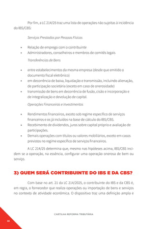 16
CARTILHA REFORMA TRIBUTÁRIA
Por fim, a LC 214/25 traz uma lista de operações não sujeitas à incidência
do IBS/CBS:
Serviços Prestados por Pessoas Físicas
• Relação de emprego com o contribuinte
• Administradores, conselheiros e membros de comitês legais
Transferências de Bens
• entre estabelecimentos da mesma empresa (desde que emitido o
documento fiscal eletrônico)
• em decorrência de baixa, liquidação e transmissão, incluindo alienação,
de participação societária (exceto em caso de onerosidade)
• transmissão de bens em decorrência de fusão, cisão e incorporação e
de integralização e devolução de capital.
Operações Financeiras e Investimentos
• Rendimentos financeiros, exceto sob regime específico de serviços
financeiros e os já incluídos na base de cálculo do IBS/CBS.
• Recebimento de dividendos, juros sobre capital próprio e avaliação de
participações.
• Demais operações com títulos ou valores mobiliários, exceto em casos
previstos no regime específico de serviços financeiros.
A LC 214/25 determina que, mesmo nas hipóteses acima, IBS/CBS inci-
dem se a operação, na essência, configurar uma operação onerosa de bem ou
serviço.
3) QUEM SERÁ CONTRIBUINTE DO IBS E DA CBS?
Com base no art. 21 da LC 214/2025, o contribuinte do IBS e da CBS é,
em regra, o fornecedor que realiza operações ou importação de bens e serviços
no contexto de atividade econômica. O dispositivo traz uma definição ampla e
 