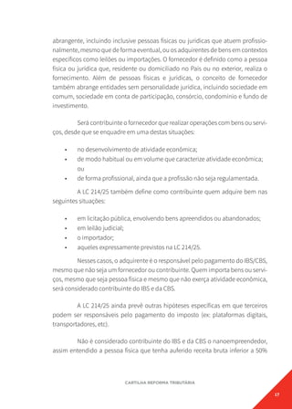 17
CARTILHA REFORMA TRIBUTÁRIA
abrangente, incluindo inclusive pessoas físicas ou jurídicas que atuem profissio-
nalmente, mesmo que de forma eventual, ou os adquirentes de bens em contextos
específicos como leilões ou importações. O fornecedor é definido como a pessoa
física ou jurídica que, residente ou domiciliado no País ou no exterior, realiza o
fornecimento. Além de pessoas físicas e jurídicas, o conceito de fornecedor
também abrange entidades sem personalidade jurídica, incluindo sociedade em
comum, sociedade em conta de participação, consórcio, condomínio e fundo de
investimento.
Será contribuinte o fornecedor que realizar operações com bens ou servi-
ços, desde que se enquadre em uma destas situações:
• no desenvolvimento de atividade econômica;
• de modo habitual ou em volume que caracterize atividade econômica;
ou
• de forma profissional, ainda que a profissão não seja regulamentada.
A LC 214/25 também define como contribuinte quem adquire bem nas
seguintes situações:
• em licitação pública, envolvendo bens apreendidos ou abandonados;
• em leilão judicial;
• o importador;
• aqueles expressamente previstos na LC 214/25.
Nesses casos, o adquirente é o responsável pelo pagamento do IBS/CBS,
mesmo que não seja um fornecedor ou contribuinte. Quem importa bens ou servi-
ços, mesmo que seja pessoa física e mesmo que não exerça atividade econômica,
será considerado contribuinte do IBS e da CBS.
A LC 214/25 ainda prevê outras hipóteses específicas em que terceiros
podem ser responsáveis pelo pagamento do imposto (ex: plataformas digitais,
transportadores, etc).
Não é considerado contribuinte do IBS e da CBS o nanoempreendedor,
assim entendido a pessoa física que tenha auferido receita bruta inferior a 50%
 