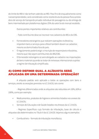 18
CARTILHA REFORMA TRIBUTÁRIA
do limite do MEI e não tenham aderido ao MEI. Para fins de enquadramento como
nanoempreendedor, será considerada como receita bruta da pessoa física presta-
dora de serviço de transporte privado individual de passageiros ou de entrega de
bens intermediado por plataformas digitais 25% do valor bruto mensal recebido.
Outros pontos importantes relativos aos contribuintes:
- Todo contribuinte deve se inscrever nos cadastros do IBS e da CBS.
• Fornecedores estrangeiros que realizem operações no Brasil ou
importem bens e serviços para o Brasil também devem se cadastrar,
mesmo se domiciliados fora do país.
• O regulamento poderá exigir a inscrição de responsáveis tributários,
mesmo que não sejam contribuintes do IBS/CBS.
• O fornecedor estrangeiro só será obrigado ao cadastro nas importações
de bens materiais quando se tratar de remessas internacionais sujeitas
a regime de tributação simplificada.
4) COMO DEFINIR QUAL A ALÍQUOTA SERÁ
APLICADA EM UMA DETERMINADA OPERAÇÃO?
A alíquota padrão será aplicada a todas as operações com bens e
serviços, exceto as exceções previstas na LC 214/25, tais como:
- Regimes diferenciados onde as alíquotas são reduzidas em 30%, 60% e
100%, como por exemplo:
• Medicamentos, produtos de higiene e alimentos listados nos anexos da
LC 214/25;
• Serviços de Educação e de Saúde listados nos Anexos da LC 214/25;
- Regimes Específicos cujo formato de tributação, base de cálculo e
alíquotas são determinados no Título V da LC 214/25. Vejamos alguns exemplos:
• Combustíveis – formato de tributação monofásica;
 