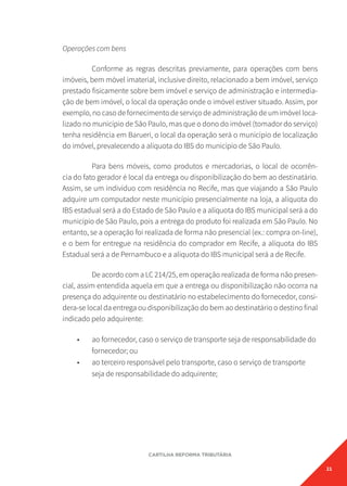 21
CARTILHA REFORMA TRIBUTÁRIA
Operações com bens
Conforme as regras descritas previamente, para operações com bens
imóveis, bem móvel imaterial, inclusive direito, relacionado a bem imóvel, serviço
prestado fisicamente sobre bem imóvel e serviço de administração e intermedia-
ção de bem imóvel, o local da operação onde o imóvel estiver situado. Assim, por
exemplo, no caso de fornecimento de serviço de administração de um imóvel loca-
lizado no município de São Paulo, mas que o dono do imóvel (tomador do serviço)
tenha residência em Barueri, o local da operação será o município de localização
do imóvel, prevalecendo a alíquota do IBS do município de São Paulo.
Para bens móveis, como produtos e mercadorias, o local de ocorrên-
cia do fato gerador é local da entrega ou disponibilização do bem ao destinatário.
Assim, se um indivíduo com residência no Recife, mas que viajando a São Paulo
adquire um computador neste município presencialmente na loja, a alíquota do
IBS estadual será a do Estado de São Paulo e a alíquota do IBS municipal será a do
município de São Paulo, pois a entrega do produto foi realizada em São Paulo. No
entanto, se a operação foi realizada de forma não presencial (ex.: compra on-line),
e o bem for entregue na residência do comprador em Recife, a alíquota do IBS
Estadual será a de Pernambuco e a alíquota do IBS municipal será a de Recife.
De acordo com a LC 214/25, em operação realizada de forma não presen-
cial, assim entendida aquela em que a entrega ou disponibilização não ocorra na
presença do adquirente ou destinatário no estabelecimento do fornecedor, consi-
dera-se local da entrega ou disponibilização do bem ao destinatário o destino final
indicado pelo adquirente:
• ao fornecedor, caso o serviço de transporte seja de responsabilidade do
fornecedor; ou
• ao terceiro responsável pelo transporte, caso o serviço de transporte
seja de responsabilidade do adquirente;
 
