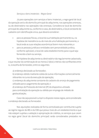 22
CARTILHA REFORMA TRIBUTÁRIA
Serviços e bens imateriais – Regra Geral
Já para operações com serviços e bens imateriais, a regra geral de local
da operação será a do domicílio principal do adquirente, nas operações onerosas,
ou do destinatário nas operações não onerosas. Considera-se local do domicílio
principal do adquirente ou, conforme o caso, do destinatário, o local constante do
cadastro com identificação única, que deverá considerar:
• para as pessoas físicas, o local da sua habitação permanente ou, na
hipótese de inexistência ou de mais de uma habitação permanente, o
local onde as suas relações econômicas forem mais relevantes; e
• para as pessoas jurídicas e entidades sem personalidade jurídica,
conforme aplicável, o local de cada estabelecimento para o qual seja
fornecido o bem ou serviço;
Na hipótese de adquirente ou destinatário não regularmente cadastrado,
o que resultar da combinação de ao menos 2 (dois) critérios não conflitantes entre
si, à escolha do fornecedor, entre os seguintes:
a) endereço declarado ao fornecedor;
b) endereço obtido mediante coleta de outras informações comercialmente
relevantes no curso da execução da operação;
c) endereço do adquirente constante do cadastro do arranjo de pagamento
utilizado para o pagamento da operação; e
d) endereço de Protocolo de Internet (IP) do dispositivo utilizado
para contratação da operação ou obtido por emprego de método de
geolocalização;
Casonãosejapossívelcumprirodispostonestasregras,seráconsiderado
o endereço declarado ao fornecedor.
Nas aquisições realizadas de forma centralizada por contribuinte sujeito
ao regime regular do IBS e da CBS que possui mais de um estabelecimento e que
não estejam sujeitas a vedação à apropriação de créditos, os serviços que caiam
na regra geral (local do domicílio principal) serão considerados prestados no
 