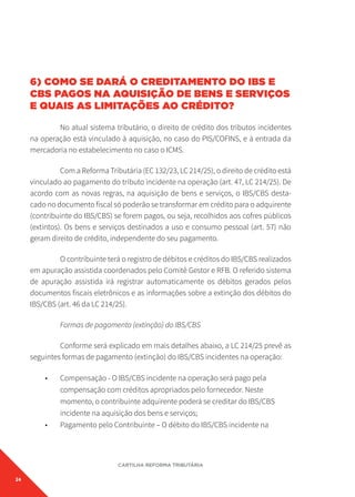 24
CARTILHA REFORMA TRIBUTÁRIA
6) COMO SE DARÁ O CREDITAMENTO DO IBS E
CBS PAGOS NA AQUISIÇÃO DE BENS E SERVIÇOS
E QUAIS AS LIMITAÇÕES AO CRÉDITO?
No atual sistema tributário, o direito de crédito dos tributos incidentes
na operação está vinculado à aquisição, no caso do PIS/COFINS, e à entrada da
mercadoria no estabelecimento no caso o ICMS.
Com a Reforma Tributária (EC 132/23, LC 214/25), o direito de crédito está
vinculado ao pagamento do tributo incidente na operação (art. 47, LC 214/25). De
acordo com as novas regras, na aquisição de bens e serviços, o IBS/CBS desta-
cado no documento fiscal só poderão se transformar em crédito para o adquirente
(contribuinte do IBS/CBS) se forem pagos, ou seja, recolhidos aos cofres públicos
(extintos). Os bens e serviços destinados a uso e consumo pessoal (art. 57) não
geram direito de crédito, independente do seu pagamento.
O contribuinte terá o registro de débitos e créditos do IBS/CBS realizados
em apuração assistida coordenados pelo Comitê Gestor e RFB. O referido sistema
de apuração assistida irá registrar automaticamente os débitos gerados pelos
documentos fiscais eletrônicos e as informações sobre a extinção dos débitos do
IBS/CBS (art. 46 da LC 214/25).
Formas de pagamento (extinção) do IBS/CBS
Conforme será explicado em mais detalhes abaixo, a LC 214/25 prevê as
seguintes formas de pagamento (extinção) do IBS/CBS incidentes na operação:
• Compensação - O IBS/CBS incidente na operação será pago pela
compensação com créditos apropriados pelo fornecedor. Neste
momento, o contribuinte adquirente poderá se creditar do IBS/CBS
incidente na aquisição dos bens e serviços;
• Pagamento pelo Contribuinte – O débito do IBS/CBS incidente na
 
