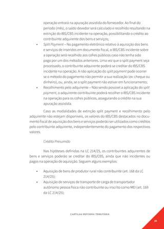 25
CARTILHA REFORMA TRIBUTÁRIA
operação entrará na apuração assistida do fornecedor. Ao final do
período (mês), o saldo devedor será calculado e recolhido resultando na
extinção do IBS/CBS incidente na operação, possibilitando o crédito ao
contribuinte adquirente dos bens e serviços;
• Split Payment – No pagamento eletrônico relativo à aquisição dos bens
e serviços de inseridos em documento fiscal, o IBS/CBS incidente sobre
a operação será recolhido aos cofres públicos caso não tenha sido
pago por um dos métodos anteriores. Uma vez que o split payment seja
processado, o contribuinte adquirente poderá se creditar do IBS/CBS
incidente na operação. A não aplicação do split payment pode ocorrer
se o método do pagamento não permitir a sua realização (ex: cheque ou
dinheiro), ou, ainda, se o split payment não estiver em funcionamento;
• Recolhimento pelo adquirente – Não sendo possível a aplicação do split
payment, o adquirente contribuinte poderá recolher o IBS/CBS incidente
na operação para os cofres públicos, assegurando o crédito na sua
apuração assistida.
Caso as modalidades de extinção split payment e recolhimento pelo
adquirente não estejam disponíveis, os valores do IBS/CBS destacados no docu-
mento fiscal de aquisição dos bens e serviços poderão ser utilizados como créditos
pelo contribuinte adquirente, independentemente do pagamento dos respectivos
valores.
Crédito Presumido
Nas hipóteses definidas na LC 214/25, os contribuintes adquirentes de
bens e serviços poderão se creditar do IBS/CBS, ainda que não incidentes ou
pagos na operação de aquisição. Seguem alguns exemplos:
• Aquisição de bens de produtor rural não contribuinte (art. 168 da LC
214/25);
• Aquisição de serviços de transporte de carga de transportador
autônomo pessoa física não contribuinte ou inscrito como MEI (art. 169
da LC 214/25);
 