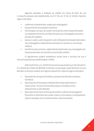 27
CARTILHA REFORMA TRIBUTÁRIA
Algumas exceções à vedação ao crédito em casos de bens de uso
e consumo pessoal são estabelecidos no § 3º do art. 57 da LC 214/25. Vejamos
alguns exemplos:
• uniformes e fardamentos usados por empregados’
• equipamentos de proteção individual;
• alimentação, serviços de saúde e serviços de creche disponibilizados
no estabelecimento do contribuinte para seus empregados durante a
jornada de trabalho;
• planos e saúde, vale-transporte e vale-refeição/alimentação destinados
aos empregados e dependentes previstos em acordo ou convenção
coletiva;
• benefícios educacionais e dependentes destinados aos empregados da
empresa previstos em acordo ou convenção coletiva.
O regulamento poderá estabelecer outros bens e serviços de uso e
consumo pessoal que poderão gerar crédito.
Adicionalmente,aLC214/25trouxeoutrasaquisiçõesquenãoirãopermi-
tir o direito de crédito do IBS/CBS incidentes na aquisição, especialmente no caso
dos bens e serviços sujeitos aos regimes específicos. Vejamos alguns exemplos:
• Aquisição de serviços de hotelaria, parques de diversão e parques
temáticos
• Aquisição de alimentação e bebidas fornecidas pelos bares e
restaurantes, inclusive lanchonetes;(veja as exceções acima
relativamente a vale refeição)
• Aquisição de serviços de transporte público coletivo de passageiros
ferroviário e hidroviário de caráter urbano, semiurbano e metropolitano
(veja as exceções acima relativamente a vale-transporte)
 