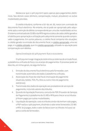32
CARTILHA REFORMA TRIBUTÁRIA
Destaca-se que o split payment opera apenas para pagamentos eletrô-
nicos. Nos demais casos (dinheiro, compensação, mútuo), prevalecem as outras
modalidades previstas.
O crédito tributário, conforme o §1º do art. 60, nasce com a emissão do
documento fiscal eletrônico. No entanto, ele só pode ser apropriado pelo adqui-
rente após a extinção do débito correspondente por uma das modalidades acima.
OsistemacentralizadodoCGIBSedaRFBregistraostatusdecadacréditogeradoe
o habilita para apropriação e utilização pelo adquirente somente quando compro-
vado o pagamento. Em outras palavras, o crédito fiscal comporta três situações:
o crédito gerado na emissão do documento fiscal, o crédito apropriado, uma vez
pago, e o crédito utilizado, que é o crédito apropriado utilizado na apuração para
compensação com débitos.
Operacionalização do split payment: fluxo e ecossistema
O split payment exige integração total entre os sistemas de emissão fiscal,
a plataforma unificada do fisco e os arranjos de pagamentos. O processo pode ser
descrito, em linhas gerais, da seguinte forma:
1. Emissão do documento fiscal eletrônico pelo fornecedor, com
transmissão automática de dados à plataforma unificada;
2. Associação da chave da nota fiscal à transação de pagamento
(duplicata, boleto, TED, Pix, Drex ou outro meio de pagamento
eletrônico);
3. Transmissão dos dados da operação aos prestadores de serviços de
pagamento, incluindo valores dos tributos;
4. Quando da liquidação financeira, consulta do PSP (Provedor de Serviços
de Pagamento) à plataforma do CG IBS e RFB para checar se os tributos
já foram pagos por outras modalidades;
5. Liquidação da operação: caso os tributos ainda não tenham sido pagos,
o PSP realiza o split payment, dividindo o valor entre fornecedor, CG IBS
e RFB. Se já pagos, todo o valor da fatura (com os tributos inclusos) vai
para a conta do fornecedor;
 