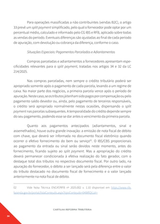 34
CARTILHA REFORMA TRIBUTÁRIA
Para operações massificadas a não contribuintes (vendas B2C), o artigo
33 prevê um split payment simplificado, pelo qual o fornecedor pode optar por um
percentual médio, calculado e informado pelo CG IBS e RFB, aplicado sobre todas
as vendas do período. Eventuais diferenças são ajustadas ao final de cada período
de apuração, com devolução ou cobrança da diferença, conforme o caso.
Situações Especiais: Pagamentos Parcelados e Adiantamentos
Compras parceladas e adiantamentos a fornecedores apresentam espe-
cificidades relevantes para o split payment, tratadas nos artigos 34 e 32 da LC
214/2025.
Nas compras parceladas, nem sempre o crédito tributário poderá ser
apropriado somente após o pagamento de cada parcela, levando a um regime de
caixa. Na maior parte dos negócios, a primeira parcela vence após o período de
apuração.Nestecaso,seostributosjátenhamsidopagosporcompensaçãooupelo
pagamento saldo devedor ou, ainda, pelo pagamento de terceiros responsáveis,
o crédito será apropriado normalmente nestas ocasiões, dispensando o split
payment nas parcelas subsequentes. A temporalidade do crédito depende sempre
do seu pagamento, podendo esse se dar antes o vencimento da primeira parcela.
Quanto aos pagamentos antecipados (adiantamentos, sinal e
assemelhados), houve outra grande inovação: a emissão de nota fiscal de débito
com chave, que deverá ser informada no documento fiscal eletrônico quando
ocorrer o efetivo fornecimento do bem ou serviço02
. O IBS/CBS proporcionais
ao pagamento da entrada ou sinal serão devidos neste momento, antes do
fornecimento, ficando sujeito ao split payment. Mas a apropriação do crédito
deverá permanecer condicionada à efetiva realização do fato gerador, com o
destaque total dos tributos no respectivo documento fiscal. Por outro lado, na
apuração do fornecedor, o débito a ser lançado será pela diferença entre o valor
do tributo destacado no documento fiscal de fornecimento e o valor lançado
anteriormente na nota fiscal de débito.
02 Vide Nota Técnica ENCAT/RFB nº 2025.002 v. 1.10 disponível em https://www.nfe.
fazenda.gov.br/portal/listaConteudo.aspx?tipoConteudo=04BIflQt1aY=
 