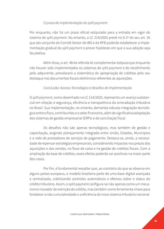 35
CARTILHA REFORMA TRIBUTÁRIA
O prazo de implementação do split payment
Por enquanto, não há um prazo oficial estipulado para a entrada em vigor do
sistema de split payment. No entanto, a LC 214/2025 prevê no § 2º do seu art. 35
que ato conjunto do Comitê Gestor do IBS e da RFB poderão estabelecer a imple-
mentação gradual do split payment e prever hipóteses em que a sua adoção seja
facultativa.
Além disso, o art. 48 da referida lei complementar estipula que enquanto
não houver sido implementados os sistemas de split payment e do recolhimento
pelo adquirente, prevalecerá a sistemática de apropriação de créditos pelo seu
destaque nos documentos fiscais eletrônicos referentes às aquisições.
Conclusão: Avanço Tecnológico e Desafios de Implementação
O split payment, como desenhado na LC 214/2025, representa um avanço substan-
cial em relação à segurança, eficiência e transparência da arrecadação tributária
no Brasil. Sua implementação, no entanto, demanda robusta integração tecnoló-
gicaentreofisco,contribuinteseosetorfinanceiro,alémdesignificativaadaptação
dos sistemas de gestão empresarial (ERPs) e de conciliação fiscal.
Os desafios não são apenas tecnológicos, mas também de gestão e
capacitação, exigindo planejamento integrado entre União, Estados, Municípios
e a rede de prestadores de serviços de pagamento. Destaca-se, ainda, a necessi-
dade de repensar estratégias empresariais, considerando impactos nos preços das
aquisições e das vendas, no fluxo de caixa e na gestão de créditos fiscais. Com a
ampliação da base de créditos, esses efeitos poderão ser positivos na maior parte
dos casos.
Por fim, é fundamental ressaltar que, ao contrário do que se observa em
alguns países europeus, o modelo brasileiro parte de uma base digital avançada
e centralizada, viabilizando controles automáticos e efetivos sobre o status do
crédito tributário. Assim, o split payment configura-se não apenas como um meca-
nismo inovador de extinção do crédito, mas também como ferramenta-chave para
fortalecer a não cumulatividade e a eficiência do novo sistema tributário nacional.
 