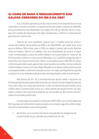 36
CARTILHA REFORMA TRIBUTÁRIA
8) COMO SE DARÁ O RESSARCIMENTO DOS
SALDOS CREDORES DO IBS E DA CBS?
A LC 214/2025 apresenta um dos mecanismos mais importantes da nova
sistemática tributária brasileira: o ressarcimento dos saldos credores de IBS/CBS.
Esse procedimento está detalhado nos artigos 39 e 40 da referida norma e inau-
gura um modelo de devolução mais ágil, transparente, uniforme e amparado por
garantias ao contribuinte.
Trata-se de uma verdadeira ruptura com o modelo atual de ressarci-
mento de créditos acumulados do ICMS e do PIS/COFINS, que pode levar anos
para se efetivar. Além disso, para o ICMS, as regras e prazos são muito distintos
entre os Estados. Não há um padrão, mas uma diversidade de normas a impor
maior complexidade, custos de conformidade e cumulatividade no “sistema” do
ICMS quando se pensa no conjunto da federação. A LC 214/2025 reorganiza toda a
sistemática de ressarcimentos de créditos acumulados para o IBS/CBS em bases
uniformes para todo o país, garantindo maior liquidez ao crédito, menos custos de
conformidade e menos cumulatividade. Ressalta-se as repercussões positivas para
a competitividade a economia brasileira como um todo, principalmente quando
se pensa em uma verdadeira desoneração das exportações e dos investimentos.
Nos termos do art. 39, o contribuinte que apurar saldo a recuperar ao
final do período de apuração poderá solicitar seu ressarcimento integral ou parcial.
Caso não o faça, ou o faça parcialmente, o valor remanescente permanece como
crédito apto a compensação futura ou a novo pedido de ressarcimento. Ou seja,
saldos credores não ressarcidos poderão ser ressarcidos ou até mesmo compen-
sados em períodos posteriores.
A apreciação dos pedidos é atribuída à RFB (CBS) e ao Comitê Gestor do
IBS. Os prazos de análise foram padronizados e encurtados segundo critérios obje-
tivos de conformidade e volume do pedido:
• Até 30 dias: se o contribuinte estiver enquadrado em programas de
conformidade fiscal e atender aos critérios do art. 40;
 