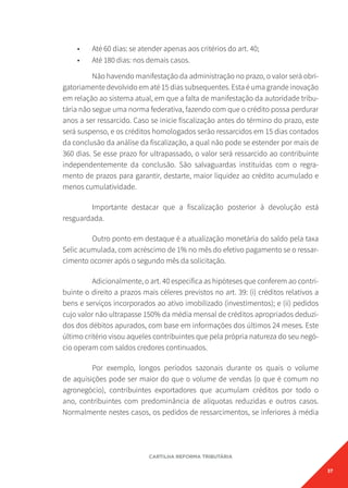 37
CARTILHA REFORMA TRIBUTÁRIA
• Até 60 dias: se atender apenas aos critérios do art. 40;
• Até 180 dias: nos demais casos.
Não havendo manifestação da administração no prazo, o valor será obri-
gatoriamente devolvido em até 15 dias subsequentes. Esta é uma grande inovação
em relação ao sistema atual, em que a falta de manifestação da autoridade tribu-
tária não segue uma norma federativa, fazendo com que o crédito possa perdurar
anos a ser ressarcido. Caso se inicie fiscalização antes do término do prazo, este
será suspenso, e os créditos homologados serão ressarcidos em 15 dias contados
da conclusão da análise da fiscalização, a qual não pode se estender por mais de
360 dias. Se esse prazo for ultrapassado, o valor será ressarcido ao contribuinte
independentemente da conclusão. São salvaguardas instituídas com o regra-
mento de prazos para garantir, destarte, maior liquidez ao crédito acumulado e
menos cumulatividade.
Importante destacar que a fiscalização posterior à devolução está
resguardada.
Outro ponto em destaque é a atualização monetária do saldo pela taxa
Selic acumulada, com acréscimo de 1% no mês do efetivo pagamento se o ressar-
cimento ocorrer após o segundo mês da solicitação.
Adicionalmente, o art. 40 especifica as hipóteses que conferem ao contri-
buinte o direito a prazos mais céleres previstos no art. 39: (i) créditos relativos a
bens e serviços incorporados ao ativo imobilizado (investimentos); e (ii) pedidos
cujo valor não ultrapasse 150% da média mensal de créditos apropriados deduzi-
dos dos débitos apurados, com base em informações dos últimos 24 meses. Este
último critério visou aqueles contribuintes que pela própria natureza do seu negó-
cio operam com saldos credores continuados.
Por exemplo, longos períodos sazonais durante os quais o volume
de aquisições pode ser maior do que o volume de vendas (o que é comum no
agronegócio), contribuintes exportadores que acumulam créditos por todo o
ano, contribuintes com predominância de alíquotas reduzidas e outros casos.
Normalmente nestes casos, os pedidos de ressarcimentos, se inferiores à média
 