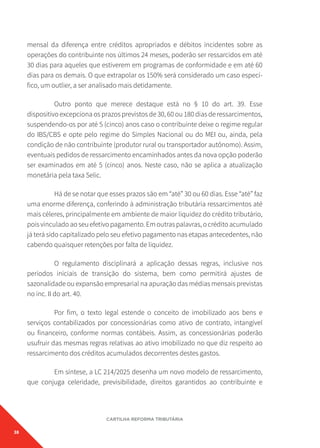 38
CARTILHA REFORMA TRIBUTÁRIA
mensal da diferença entre créditos apropriados e débitos incidentes sobre as
operações do contribuinte nos últimos 24 meses, poderão ser ressarcidos em até
30 dias para aqueles que estiverem em programas de conformidade e em até 60
dias para os demais. O que extrapolar os 150% será considerado um caso especí-
fico, um outlier, a ser analisado mais detidamente.
Outro ponto que merece destaque está no § 10 do art. 39. Esse
dispositivo excepciona os prazos previstos de 30, 60 ou 180 dias de ressarcimentos,
suspendendo-os por até 5 (cinco) anos caso o contribuinte deixe o regime regular
do IBS/CBS e opte pelo regime do Simples Nacional ou do MEI ou, ainda, pela
condição de não contribuinte (produtor rural ou transportador autônomo). Assim,
eventuais pedidos de ressarcimento encaminhados antes da nova opção poderão
ser examinados em até 5 (cinco) anos. Neste caso, não se aplica a atualização
monetária pela taxa Selic.
Há de se notar que esses prazos são em “até” 30 ou 60 dias. Esse “até” faz
uma enorme diferença, conferindo à administração tributária ressarcimentos até
mais céleres, principalmente em ambiente de maior liquidez do crédito tributário,
poisvinculadoaoseuefetivopagamento.Emoutraspalavras,ocréditoacumulado
já terá sido capitalizado pelo seu efetivo pagamento nas etapas antecedentes, não
cabendo quaisquer retenções por falta de liquidez.
O regulamento disciplinará a aplicação dessas regras, inclusive nos
períodos iniciais de transição do sistema, bem como permitirá ajustes de
sazonalidade ou expansão empresarial na apuração das médias mensais previstas
no inc. II do art. 40.
Por fim, o texto legal estende o conceito de imobilizado aos bens e
serviços contabilizados por concessionárias como ativo de contrato, intangível
ou financeiro, conforme normas contábeis. Assim, as concessionárias poderão
usufruir das mesmas regras relativas ao ativo imobilizado no que diz respeito ao
ressarcimento dos créditos acumulados decorrentes destes gastos.
Em síntese, a LC 214/2025 desenha um novo modelo de ressarcimento,
que conjuga celeridade, previsibilidade, direitos garantidos ao contribuinte e
 