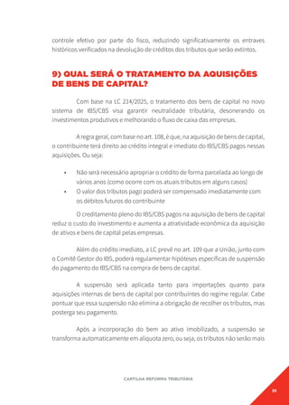 39
CARTILHA REFORMA TRIBUTÁRIA
controle efetivo por parte do fisco, reduzindo significativamente os entraves
históricos verificados na devolução de créditos dos tributos que serão extintos.
9) QUAL SERÁ O TRATAMENTO DA AQUISIÇÕES
DE BENS DE CAPITAL?
Com base na LC 214/2025, o tratamento dos bens de capital no novo
sistema de IBS/CBS visa garantir neutralidade tributária, desonerando os
investimentos produtivos e melhorando o fluxo de caixa das empresas.
A regra geral, com base no art. 108, é que, na aquisição de bens de capital,
o contribuinte terá direito ao crédito integral e imediato do IBS/CBS pagos nessas
aquisições. Ou seja:
• Não será necessário apropriar o crédito de forma parcelada ao longo de
vários anos (como ocorre com os atuais tributos em alguns casos)
• O valor dos tributos pago poderá ser compensado imediatamente com
os débitos futuros do contribuinte
O creditamento pleno do IBS/CBS pagos na aquisição de bens de capital
reduz o custo do investimento e aumenta a atratividade econômica da aquisição
de ativos e bens de capital pelas empresas.
Além do crédito imediato, a LC prevê no art. 109 que a União, junto com
o Comitê Gestor do IBS, poderá regulamentar hipóteses específicas de suspensão
do pagamento do IBS/CBS na compra de bens de capital.
A suspensão será aplicada tanto para importações quanto para
aquisições internas de bens de capital por contribuintes do regime regular. Cabe
pontuar que essa suspensão não elimina a obrigação de recolher os tributos, mas
posterga seu pagamento.
Após a incorporação do bem ao ativo imobilizado, a suspensão se
transforma automaticamente em alíquota zero, ou seja, os tributos não serão mais
 