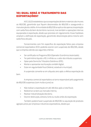 41
CARTILHA REFORMA TRIBUTÁRIA
10) QUAL SERÁ O TRATAMENTO DAS
EXPORTAÇÕES?
AEC132/23estabeleceuqueasexportaçõesdebensmateriaissãoimunes
ao IBS/CBS, garantindo que fiquem desoneradas do IBS/CBS e assegurando a
manutençãodocrédito.AimunidadedoIBS/CBSseaplicanãoapenasàexportação
com saída física do bem do território nacional, mas também a operações internas
equiparadas à exportação, desde que previstas em regulamento. Essas hipóteses
ampliam a definição de exportação, garantindo desoneração plena mesmo sem
saída física do país.
Fornecimentos com fim específico de exportação feitos para empresa
comercial exportadora (ECE) poderão ocorrer com suspensão do IBS/CBS, desde
que a empresa atenda aos seguintes critérios:
• Ser certificada no Programa OEA (Operador Econômico Autorizado).
• Ter patrimônio líquido ≥ R$ 1 milhão ou ≥ valor dos tributos suspensos.
• Optar pelo Domicílio Tributário Eletrônico (DTE).
• Manter e apresentar escrituração contábil digital.
• Estar em regularidade fiscal (federal, estadual e municipal).
A suspensão converte-se em alíquota zero após a efetiva exportação do
bem.
A empresa comercial exportadora se torna responsável pelo pagamento
do IBS/CBS suspensos (com multa e juros) se:
• Não realizar a exportação em até 180 dias após a nota fiscal;
• Redestinar os bens ao mercado interno;
• Realizar industrialização dos bens;
• Ocorrer destruição, extravio, furto ou roubo antes da exportação.
Também poderá haver suspensão de IBS/CBS na aquisição de produtos
agropecuários por empresas industriais exportadoras, desde que:
 