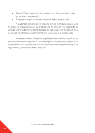 42
CARTILHA REFORMA TRIBUTÁRIA
• Mais de 50% da receita bruta da empresa, nos 3 anos anteriores, seja
proveniente de exportação;
• A empresa cumpra os mesmos requisitos da ECE (exceto OEA).
A suspensão converte-se em alíquota zero se o produto agropecuário
for usado na industrialização e se produto final for efetivamente exportado ou
vendido no mercado interno com tributação. Se isso não ocorrer em até 180 dias,
a empresa industrial deve recolher os tributos suspensos, com multa e juros.
A empresa comercial exportadora pode perder o direito ao benefício por
descumprimento dos requisitos ou por inadimplência com tributos suspensos. O
cancelamento será precedido de processo administrativo, que será detalhado no
regulamento, com direito à defesa e recurso.
 