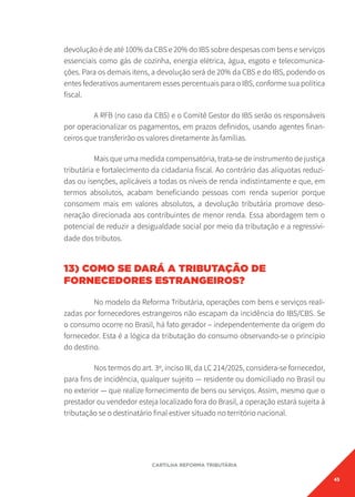 45
CARTILHA REFORMA TRIBUTÁRIA
devolução é de até 100% da CBS e 20% do IBS sobre despesas com bens e serviços
essenciais como gás de cozinha, energia elétrica, água, esgoto e telecomunica-
ções. Para os demais itens, a devolução será de 20% da CBS e do IBS, podendo os
entes federativos aumentarem esses percentuais para o IBS, conforme sua política
fiscal.
A RFB (no caso da CBS) e o Comitê Gestor do IBS serão os responsáveis
por operacionalizar os pagamentos, em prazos definidos, usando agentes finan-
ceiros que transferirão os valores diretamente às famílias.
Mais que uma medida compensatória, trata-se de instrumento de justiça
tributária e fortalecimento da cidadania fiscal. Ao contrário das alíquotas reduzi-
das ou isenções, aplicáveis a todas os níveis de renda indistintamente e que, em
termos absolutos, acabam beneficiando pessoas com renda superior porque
consomem mais em valores absolutos, a devolução tributária promove deso-
neração direcionada aos contribuintes de menor renda. Essa abordagem tem o
potencial de reduzir a desigualdade social por meio da tributação e a regressivi-
dade dos tributos.
13) COMO SE DARÁ A TRIBUTAÇÃO DE
FORNECEDORES ESTRANGEIROS?
No modelo da Reforma Tributária, operações com bens e serviços reali-
zadas por fornecedores estrangeiros não escapam da incidência do IBS/CBS. Se
o consumo ocorre no Brasil, há fato gerador – independentemente da origem do
fornecedor. Esta é a lógica da tributação do consumo observando-se o princípio
do destino.
Nos termos do art. 3º, inciso III, da LC 214/2025, considera-se fornecedor,
para fins de incidência, qualquer sujeito — residente ou domiciliado no Brasil ou
no exterior — que realize fornecimento de bens ou serviços. Assim, mesmo que o
prestador ou vendedor esteja localizado fora do Brasil, a operação estará sujeita à
tributação se o destinatário final estiver situado no território nacional.
 