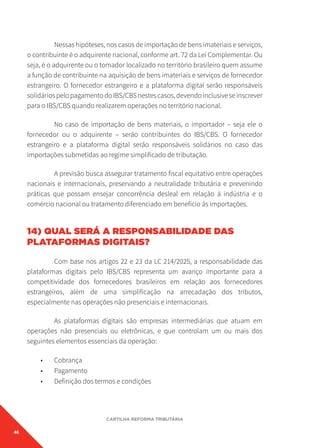 46
CARTILHA REFORMA TRIBUTÁRIA
Nessas hipóteses, nos casos de importação de bens imateriais e serviços,
o contribuinte é o adquirente nacional, conforme art. 72 da Lei Complementar. Ou
seja, é o adquirente ou o tomador localizado no território brasileiro quem assume
a função de contribuinte na aquisição de bens imateriais e serviços de fornecedor
estrangeiro. O fornecedor estrangeiro e a plataforma digital serão responsáveis
solidáriospelopagamentodoIBS/CBSnestescasos,devendoinclusiveseinscrever
para o IBS/CBS quando realizarem operações no território nacional.
No caso de importação de bens materiais, o importador – seja ele o
fornecedor ou o adquirente – serão contribuintes do IBS/CBS. O fornecedor
estrangeiro e a plataforma digital serão responsáveis solidários no caso das
importações submetidas ao regime simplificado de tributação.
A previsão busca assegurar tratamento fiscal equitativo entre operações
nacionais e internacionais, preservando a neutralidade tributária e prevenindo
práticas que possam ensejar concorrência desleal em relação à indústria e o
comércio nacional ou tratamento diferenciado em benefício às importações.
14) QUAL SERÁ A RESPONSABILIDADE DAS
PLATAFORMAS DIGITAIS?
Com base nos artigos 22 e 23 da LC 214/2025, a responsabilidade das
plataformas digitais pelo IBS/CBS representa um avanço importante para a
competitividade dos fornecedores brasileiros em relação aos fornecedores
estrangeiros, além de uma simplificação na arrecadação dos tributos,
especialmente nas operações não presenciais e internacionais.
As plataformas digitais são empresas intermediárias que atuam em
operações não presenciais ou eletrônicas, e que controlam um ou mais dos
seguintes elementos essenciais da operação:
• Cobrança
• Pagamento
• Definição dos termos e condições
 