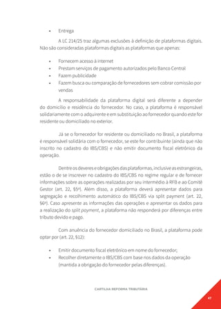 47
CARTILHA REFORMA TRIBUTÁRIA
• Entrega
A LC 214/25 traz algumas exclusões à definição de plataformas digitais.
Não são consideradas plataformas digitais as plataformas que apenas:
• Fornecem acesso à internet
• Prestam serviços de pagamento autorizados pelo Banco Central
• Fazem publicidade
• Fazem busca ou comparação de fornecedores sem cobrar comissão por
vendas
A responsabilidade da plataforma digital será diferente a depender
do domicílio e residência do fornecedor. No caso, a plataforma é responsável
solidariamente com o adquirente e em substituição ao fornecedor quando este for
residente ou domiciliado no exterior.
Já se o fornecedor for residente ou domiciliado no Brasil, a plataforma
é responsável solidária com o fornecedor, se este for contribuinte (ainda que não
inscrito no cadastro do IBS/CBS) e não emitir documento fiscal eletrônico da
operação.
Dentreosdevereseobrigaçõesdasplataformas,inclusiveasestrangeiras,
estão o de se inscrever no cadastro do IBS/CBS no regime regular e de fornecer
informações sobre as operações realizadas por seu intermédio à RFB e ao Comitê
Gestor (art. 22, §5º). Além disso, a plataforma deverá apresentar dados para
segregação e recolhimento automático do IBS/CBS via split payment (art. 22,
§6º). Caso apresente as informações das operações e apresentar os dados para
a realização do split payment, a plataforma não responderá por diferenças entre
tributo devido e pago.
Com anuência do fornecedor domiciliado no Brasil, a plataforma pode
optar por (art. 22, §12):
• Emitir documento fiscal eletrônico em nome do fornecedor;
• Recolher diretamente o IBS/CBS com base nos dados da operação
(mantida a obrigação do fornecedor pelas diferenças).
 