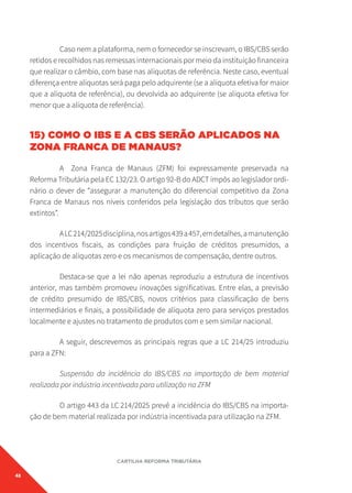48
CARTILHA REFORMA TRIBUTÁRIA
Caso nem a plataforma, nem o fornecedor se inscrevam, o IBS/CBS serão
retidos e recolhidos nas remessas internacionais por meio da instituição financeira
que realizar o câmbio, com base nas alíquotas de referência. Neste caso, eventual
diferença entre alíquotas será paga pelo adquirente (se a alíquota efetiva for maior
que a alíquota de referência), ou devolvida ao adquirente (se alíquota efetiva for
menor que a alíquota de referência).
15) COMO O IBS E A CBS SERÃO APLICADOS NA
ZONA FRANCA DE MANAUS?
A Zona Franca de Manaus (ZFM) foi expressamente preservada na
Reforma Tributária pela EC 132/23. O artigo 92-B do ADCT impôs ao legislador ordi-
nário o dever de “assegurar a manutenção do diferencial competitivo da Zona
Franca de Manaus nos níveis conferidos pela legislação dos tributos que serão
extintos”.
ALC214/2025disciplina,nosartigos439a457,emdetalhes,amanutenção
dos incentivos fiscais, as condições para fruição de créditos presumidos, a
aplicação de alíquotas zero e os mecanismos de compensação, dentre outros.
Destaca-se que a lei não apenas reproduziu a estrutura de incentivos
anterior, mas também promoveu inovações significativas. Entre elas, a previsão
de crédito presumido de IBS/CBS, novos critérios para classificação de bens
intermediários e finais, a possibilidade de alíquota zero para serviços prestados
localmente e ajustes no tratamento de produtos com e sem similar nacional.
A seguir, descrevemos as principais regras que a LC 214/25 introduziu
para a ZFN:
Suspensão da incidência do IBS/CBS na importação de bem material
realizada por indústria incentivada para utilização na ZFM
O artigo 443 da LC 214/2025 prevê a incidência do IBS/CBS na importa-
ção de bem material realizada por indústria incentivada para utilização na ZFM.
 