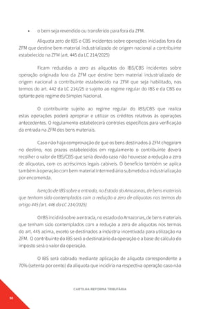 50
CARTILHA REFORMA TRIBUTÁRIA
• o bem seja revendido ou transferido para fora da ZFM.
Alíquota zero de IBS e CBS incidentes sobre operações iniciadas fora da
ZFM que destine bem material industrializado de origem nacional a contribuinte
estabelecido na ZFM (art. 445 da LC 214/2025)
Ficam reduzidas a zero as alíquotas do IBS/CBS incidentes sobre
operação originada fora da ZFM que destine bem material industrializado de
origem nacional a contribuinte estabelecido na ZFM que seja habilitado, nos
termos do art. 442 da LC 214/25 e sujeito ao regime regular do IBS e da CBS ou
optante pelo regime do Simples Nacional.
O contribuinte sujeito ao regime regular do IBS/CBS que realiza
estas operações poderá apropriar e utilizar os créditos relativos às operações
antecedentes. O regulamento estabelecerá controles específicos para verificação
da entrada na ZFM dos bens materiais.
Caso não haja comprovação de que os bens destinados à ZFM chegaram
no destino, nos prazos estabelecidos em regulamento o contribuinte deverá
recolher o valor de IBS/CBS que seria devido caso não houvesse a redução a zero
de alíquotas, com os acréscimos legais cabíveis. O benefício também se aplica
tambémàoperaçãocombemmaterialintermediáriosubmetidoaindustrialização
por encomenda.
Isenção de IBS sobre a entrada, no Estado do Amazonas, de bens materiais
que tenham sido contemplados com a redução a zero de alíquotas nos termos do
artigo 445 (art. 446 da LC 214/2025)
O IBS incidirá sobre a entrada, no estado do Amazonas, de bens materiais
que tenham sido contemplados com a redução a zero de alíquotas nos termos
do art. 445 acima, exceto se destinados a indústria incentivada para utilização na
ZFM. O contribuinte do IBS será o destinatário da operação e a base de cálculo do
imposto será o valor da operação.
O IBS será cobrado mediante aplicação de alíquota correspondente a
70% (setenta por cento) da alíquota que incidiria na respectiva operação caso não
 