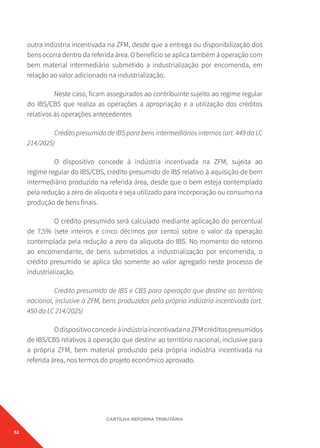 52
CARTILHA REFORMA TRIBUTÁRIA
outra indústria incentivada na ZFM, desde que a entrega ou disponibilização dos
bens ocorra dentro da referida área. O benefício se aplica também à operação com
bem material intermediário submetido a industrialização por encomenda, em
relação ao valor adicionado na industrialização.
Neste caso, ficam assegurados ao contribuinte sujeito ao regime regular
do IBS/CBS que realiza as operações a apropriação e a utilização dos créditos
relativos às operações antecedentes
Crédito presumido de IBS para bens intermediários internos (art. 449 da LC
214/2025)
O dispositivo concede à indústria incentivada na ZFM, sujeita ao
regime regular do IBS/CBS, crédito presumido de IBS relativo à aquisição de bem
intermediário produzido na referida área, desde que o bem esteja contemplado
pela redução a zero de alíquota e seja utilizado para incorporação ou consumo na
produção de bens finais.
O crédito presumido será calculado mediante aplicação do percentual
de 7,5% (sete inteiros e cinco décimos por cento) sobre o valor da operação
contemplada pela redução a zero da alíquota do IBS. No momento do retorno
ao encomendante, de bens submetidos a industrialização por encomenda, o
crédito presumido se aplica tão somente ao valor agregado neste processo de
industrialização.
Crédito presumido de IBS e CBS para operação que destine ao território
nacional, inclusive à ZFM, bens produzidos pela própria indústria incentivada (art.
450 da LC 214/2025)
OdispositivoconcedeàindústriaincentivadanaZFMcréditospresumidos
de IBS/CBS relativos à operação que destine ao território nacional, inclusive para
a própria ZFM, bem material produzido pela própria indústria incentivada na
referida área, nos termos do projeto econômico aprovado.
 
