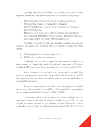 53
CARTILHA REFORMA TRIBUTÁRIA
O crédito presumido de IBS será calculado mediante a aplicação dos
seguintes percentuais sobre o saldo devedor do IBS no período de apuração:
• 55% (cinquenta e cinco por cento) para bens de consumo final;
• 75% (setenta e cinco por cento) para bens de capital;
• 90,25% (noventa inteiros e vinte e cinco centésimos por cento) para
bens intermediários; e
• 100% (cem por cento) para bens de informática e para os produtos
que a legislação do Estado do Amazonas, até 31 de dezembro de 2023,
estabeleceu crédito estímulo de ICMS neste percentual.
O crédito presumido de CBS será calculado mediante aplicação dos
seguintes percentuais sobre o valor da operação registrado em documento fiscal
idôneo
• 6% (seis por cento) na venda de produtos; ou
• 2% (dois por cento) nos demais casos.
O benefício não se aplica a operações não sujeitas à incidência ou
contempladas por hipóteses de isenção, alíquota zero, suspensão ou diferimento
do IBS e da CBS; e com bens não contemplados pelo regime favorecido da ZFM.
Aos adquirentes dos bens sujeitos ao regime regular do IBS/CBS, é
garantida a apropriação e a utilização integral dos créditos relativos ao IBS/CBS
pelo valor dos referidos tributos incidentes sobre a operação registrados em
documento fiscal idôneo.
ReduçãoazerodasalíquotasdeCBSincidentessobreoperaçõesrealizadas
por pessoas jurídicas estabelecidas na ZFM com bem material de origem nacional
ou com serviços prestados fisicamente (art. 451 LC 214/2025)
O dispositivo reduz a zero as alíquotas da CBS incidentes sobre as
operações realizadas por pessoas jurídicas estabelecidas na ZFM com bem
material de origem nacional ou com serviços prestados fisicamente, quando
destinadas a pessoa física ou jurídica localizadas dentro da referida área. O
 