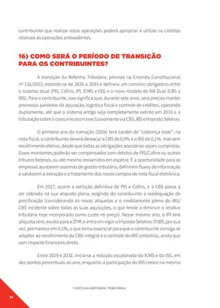 54
CARTILHA REFORMA TRIBUTÁRIA
contribuinte que realizar estas operações poderá apropriar e utilizar os créditos
relativos às operações antecedentes.
16) COMO SERÁ O PERÍODO DE TRANSIÇÃO
PARA OS CONTRIBUINTES?
A transição da Reforma Tributária, prevista na Emenda Constitucional
nº 132/2023, estende-se de 2026 a 2033 e delineia um convívio obrigatório entre
o sistema atual (PIS, Cofins, IPI, ICMS e ISS) e o novo modelo de IVA Dual (CBS e
IBS). Para o contribuinte, isso significa que, durante sete anos, será preciso manter
processos paralelos de apuração, logística fiscal e controle de créditos, operando
duplamente, até que o sistema antigo seja completamente extinto em 2033 e a
tributação sobre o consumo ocorra exclusivamente via CBS, IBS e Imposto Seletivo.
O primeiro ano da transição (2026) terá caráter de “cobrança teste”: na
nota fiscal, o contribuinte deverá destacar a CBS de 0,9% e o IBS de 0,1%, mas sem
recolhimento efetivo, desde que todas as obrigações acessórias sejam cumpridas.
Esses montantes poderão ser compensados com débitos de PIS/Cofins ou outros
tributos federais, ou até mesmo ressarcidos em espécie. É a oportunidade para as
empresas ajustarem sistemas de gestão tributária, definirem fluxos de informação
e validarem a extração e o tratamento dos novos campos de nota fiscal eletrônica.
Em 2027, ocorre a extinção definitiva de PIS e Cofins, e a CBS passa a
ser cobrada na sua alíquota plena, exigindo do contribuinte a readequação de
precificação (considerando as novas alíquotas e o creditamento pleno do IBS/
CBS incidente sobre todas as suas aquisições, o que tende a diminuir o resíduo
tributário hoje incorporado como custo no preço). Nesse mesmo ano, o IPI terá
alíquota zero, exceto para a ZFM, e entra em vigor o Imposto Seletivo. O IBS, por sua
vez, permanece em 0,1%, o que torna essencial para que o contribuinte consiga se
adaptar ao recolhimento da CBS integral e o controle do IBS simbólico, ainda que
sem impacto financeiro direto.
Entre 2029 e 2032, inicia-se a redução escalonada do ICMS e do ISS, em
dez pontos percentuais ao ano, enquanto a participação do IBS cresce na mesma
 