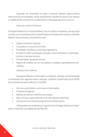 56
CARTILHA REFORMA TRIBUTÁRIA
Inspirado nas chamadas sin taxes, o Imposto Seletivo segue práticas
internacionais consolidadas, sendo amplamente utilizado em países que adotam
o modelo de IVA como forma complementar à tributação geral do consumo.
Natureza Jurídica e Estrutura
OImpostoSeletivoéumimpostofederal,nãovinculadoemonofásico,deapuração
mensal, cuja arrecadação será compartilhada com Estados, Municípios e o Distrito
Federal. Suas principais características são:
• Espécie tributária: imposto;
• Competência: exclusiva da União;
• Finalidade: extrafiscal, com função regulatória;
• Incidência: sobre a produção, extração, comercialização ou importação
de bens e serviços nocivos;
• Periodicidade: apuração mensal;
• Regime de créditos: por ser monofásico, é vedado o aproveitamento de
créditos;
Hipóteses de Incidência
O Imposto Seletivo incidirá sobre a produção, extração, comercialização
e importação dos seguintes bens e serviços, conforme classificação fiscal (NCM/
SH) constante do Anexo XVII da LC 214/2025:
• Veículos automotores, aeronaves e embarcações;
• Produtos fumígenos;
• Bebidas alcoólicas e bebidas açucaradas;
• Bens minerais, especialmente os de alto impacto ambiental;
• Serviços de concursos de prognósticos e fantasy sports.
A lista poderá ser ampliada por regulamento infralegal, desde que respei-
tado o critério da nocividade socioambiental.
 