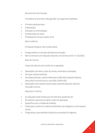 57
CARTILHA REFORMA TRIBUTÁRIA
Momento do Fato Gerador
Considera-se ocorrido o fato gerador nas seguintes hipóteses:
• Primeira saída do bem;
• Importação;
• Extração ou arrematação;
• Incorporação ao ativo;
• Prestação do serviço sujeito ao IS.
Não Incidência
O Imposto Seletivo não incidirá sobre:
• Energia elétrica e serviços de telecomunicação;
• Bens e serviços com alíquota reduzida, nos termos da EC nº 132/2023.
Base de Cálculo
A base de cálculo varia conforme a operação:
• Operações com bens: valor de venda, arremate ou extração;
• Serviços: receita auferida;
• Exclusões da base: valores referentes à CBS, IBS, Imposto Seletivo,
descontos incondicionais e, até 2032, ICMS e ISS;
• Operações entre partes relacionadas: deverão observar valor de
mercado mínimo.
Alíquotas e Critérios
• As alíquotas serão fixadas por lei ordinária, podendo ser:
• Ad valorem: percentual sobre o valor da operação;
• Específicas: por unidade de medida;
• Graduadas: conforme critérios ambientais, tecnológicos ou de impacto
social;
• Progressivas: para bebidas alcoólicas e produtos fumígenos;
 