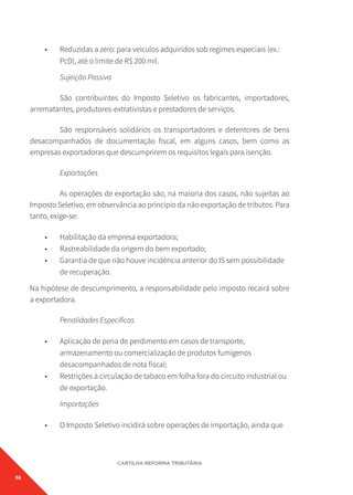 58
CARTILHA REFORMA TRIBUTÁRIA
• Reduzidas a zero: para veículos adquiridos sob regimes especiais (ex.:
PcD), até o limite de R$ 200 mil.
Sujeição Passiva
São contribuintes do Imposto Seletivo os fabricantes, importadores,
arrematantes, produtores-extrativistas e prestadores de serviços.
São responsáveis solidários os transportadores e detentores de bens
desacompanhados de documentação fiscal, em alguns casos, bem como as
empresas exportadoras que descumprirem os requisitos legais para isenção.
Exportações
As operações de exportação são, na maioria dos casos, não sujeitas ao
Imposto Seletivo, em observância ao princípio da não exportação de tributos. Para
tanto, exige-se:
• Habilitação da empresa exportadora;
• Rastreabilidade da origem do bem exportado;
• Garantia de que não houve incidência anterior do IS sem possibilidade
de recuperação.
Na hipótese de descumprimento, a responsabilidade pelo imposto recairá sobre
a exportadora.
Penalidades Específicas
• Aplicação de pena de perdimento em casos de transporte,
armazenamento ou comercialização de produtos fumígenos
desacompanhados de nota fiscal;
• Restrições à circulação de tabaco em folha fora do circuito industrial ou
de exportação.
Importações
• O Imposto Seletivo incidirá sobre operações de importação, ainda que
 